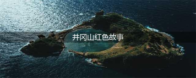 井冈山上的5个故事和永不磨灭的红色记忆(井冈山红色故事)