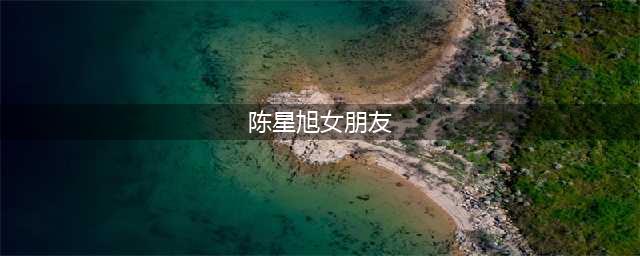 陈星旭的女朋友是谁 细数其绯闻女友都有哪几位(陈星旭女朋友)