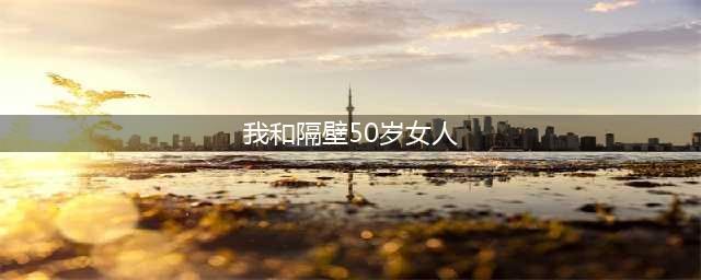 为了邻里和谐！我和50岁的单身女邻居搭伙，她临睡前提了个让我(我和隔壁50岁女人)