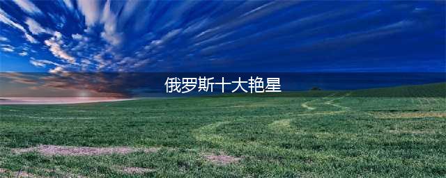 世界十大艳星美丽与魅力的盛宴(俄罗斯十大艳星)