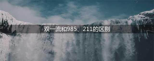 985、211、双一流到底谁更强，三者有何区别，你知道吗？(双一流和985、211的区别)