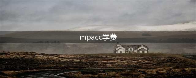 2024年MPAcc各高校学费一览表完整指南！(mpacc学费)