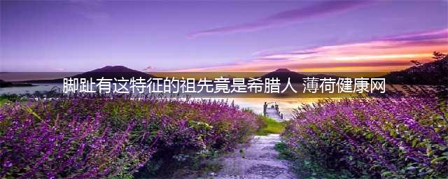 惊！脚趾有这特征的祖先竟是希腊人！(脚趾有这特征的祖先竟是希腊人 薄荷健康网)