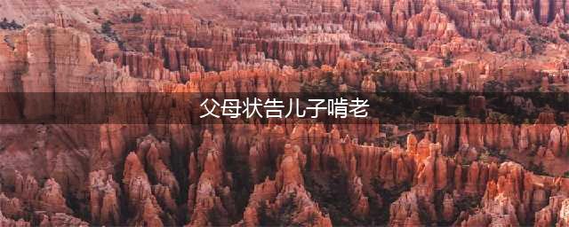 父母状告儿子啃老，这9个行为最易养出“啃老族”！(父母状告儿子啃老)