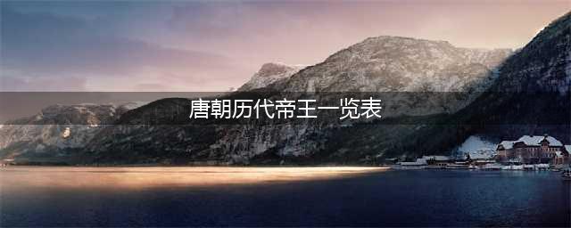 唐朝历代皇帝列表及简介(唐朝历代帝王一览表)