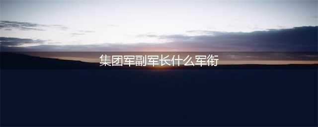 军衔与行政级别和军中职务对照表(集团军副军长什么军衔)