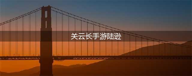 《关云长》手游武将陆逊化神详解