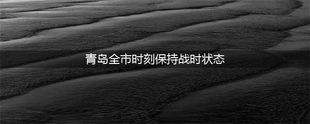 青岛：全市时刻保持战时状态(青岛全市时刻保持战时状态)