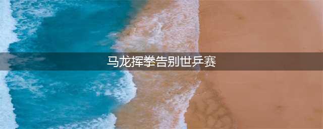 马龙：希望保持年轻心态！四度奥运归来，别再无端指责！(马龙挥拳告别世乒赛)