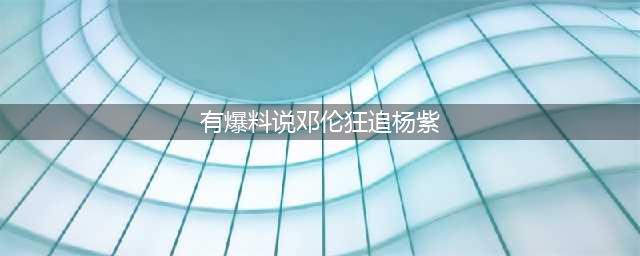 邓伦杨紫热恋？是真是假？杨紫妈妈说了什么？(有爆料说邓伦狂追杨紫)