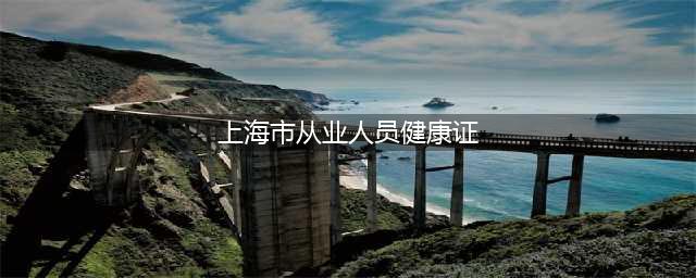 上海市从业人员健康证快速查询系统入口(上海市从业人员健康证)