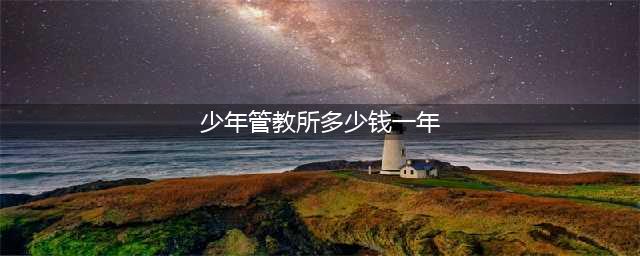 叛逆期孩子管教学校一年多少钱(少年管教所多少钱一年)