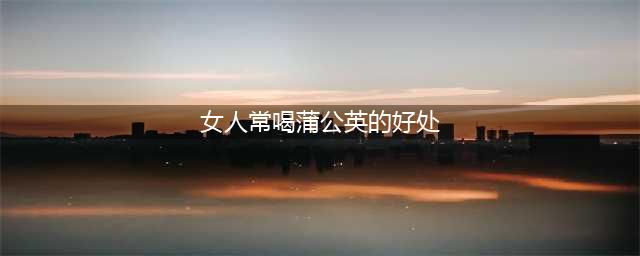 女人常吃蒲公英对身体的好处多多，尤其是这7种女性更要经常吃！(女人常喝蒲公英的好处)