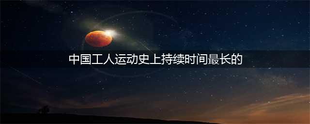 中国持续最久的工人运动(中国工人运动史上持续时间最长的)