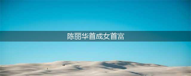 陈丽华首成女首富 中国胡润榜历年来各届女首富(陈丽华首成女首富)