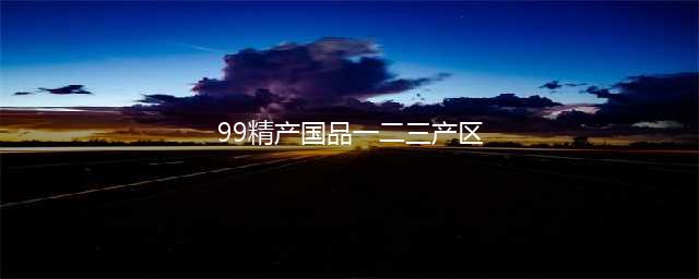 精产一二三产区区别是什么(99精产国品一二三产区)