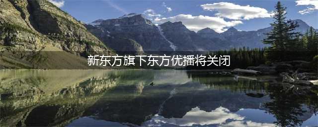 新东方在线旗下东方优播决定关闭业务，全面启动退费工作(新东方旗下东方优播将关闭)