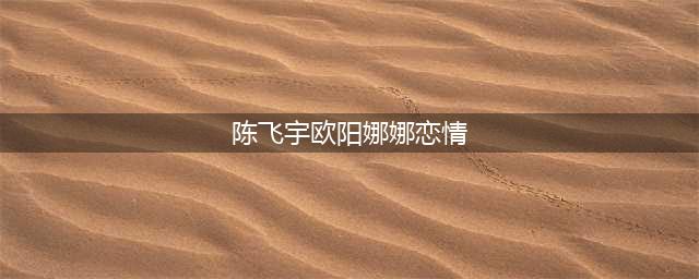 网络曝光：欧阳娜娜和陈飞宇恋爱？这个女人得到了陈红的批准(陈飞宇欧阳娜娜恋情)