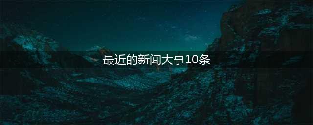 2023最近国内国际新闻大事件汇总 最近的新闻大事10条8月12日(最近的新闻大事10条)