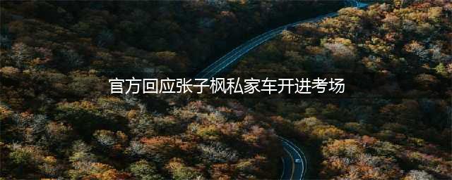 官方回应张子枫私家车开进考场,不存在搞特殊,未影响考场(官方回应张子枫私家车开进考场)