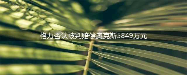 格力否认被判赔偿奥克斯5849万元：不实信息(格力否认被判赔偿奥克斯5849万元)