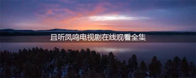 且听凤鸣免费版观看全集 且听凤鸣电视剧完整版无删减播放(且听凤鸣电视剧在线观看全集)