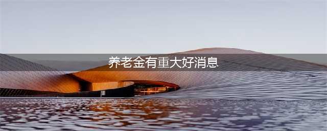 9月，关于养老金4大重大利好消息！退休人员可以放心了(养老金有重大好消息)