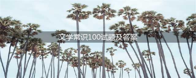 语文文学常识常考100题汇总（含答案！）(文学常识100试题及答案)