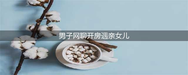 男子网聊开房遇亲女儿 微信约炮乱伦引妻子怀疑图(男子网聊开房遇亲女儿)