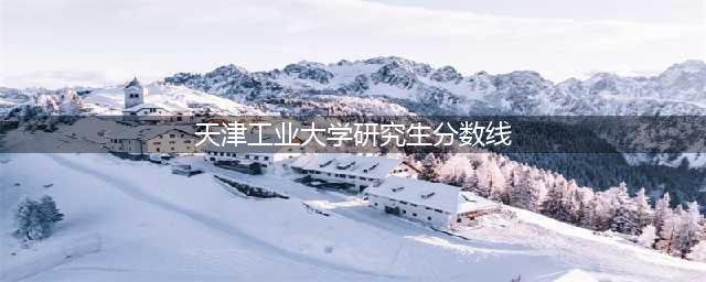 天津工业大学2022考研复试分数线(天津工业大学研究生分数线)