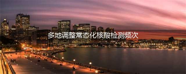 多地调整常态化核酸检测频次(多地调整常态化核酸检测频次)