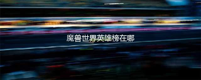 《魔兽世界》英雄榜查询方式介绍 可导出角色形象(魔兽世界英雄榜在哪)