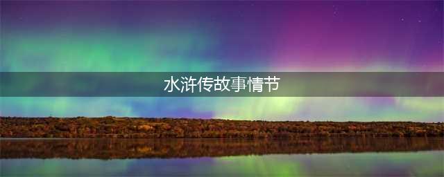 名著导读︱《水浒传》10个精彩故事情节及其考点总结(水浒传故事情节)