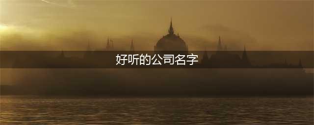 好听的公司名字大全2023 大气有格局的公司名字(好听的公司名字)