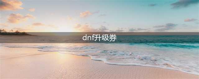 《dnf》2021如何弄升级券 升级券方法(dnf升级券)