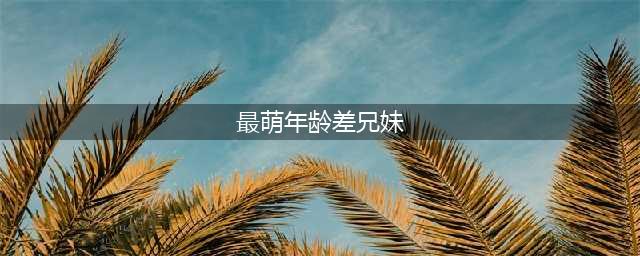 18岁最萌年龄差兄妹，哥妹相差18岁如同父女(最萌年龄差兄妹)