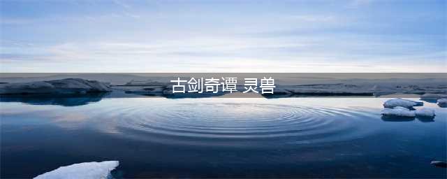 《古剑奇谭3》全契约灵兽获得方法详解 怎么得签契约灵兽(古剑奇谭 灵兽)