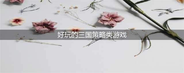 好玩的策略类三国手机游戏介绍 2022策略类三国游戏有哪些(好玩的三国策略类游戏)