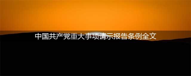 中共中央印发《中国共产党重大事项请示报告条例》（全文）(中国共产党重大事项请示报告条例全文)