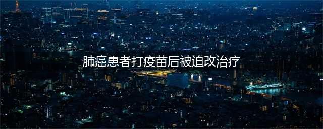 肺癌患者擅自接种新冠疫苗，医生被迫改治疗方案，会有什么后果？(肺癌患者打疫苗后被迫改治疗)