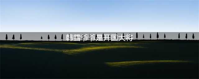 韩雪爷爷和外公是哪个将军 分别是谁家庭背景介绍(韩雪爷爷是开国大将)