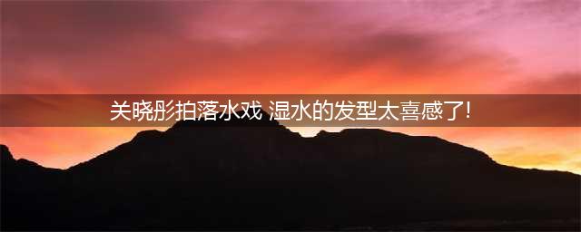 关晓彤怕鞋子湿水, 宁愿光脚做游戏, 看到鞋子价格贫穷限制了想象(关晓彤拍落水戏 湿水的发型太喜感了!)