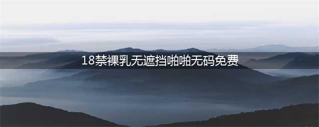 大胆谈性，全程无码，这档18禁真人秀只敢偷偷看(18禁裸乳无遮挡啪啪无码免费)