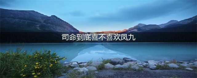 《三生三世》司命喜欢凤九吗？？？(司命到底喜不喜欢凤九)