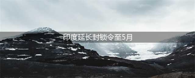 印度延长封锁令至5月3日 莫迪向印度贫困阶层致歉(印度延长封锁令至5月)