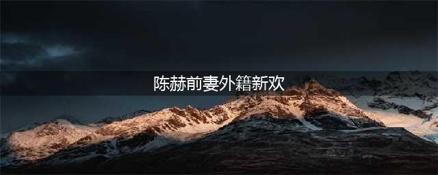 陈赫前妻外籍新欢 网友祝福:长相甩前任一百条街(陈赫前妻外籍新欢)