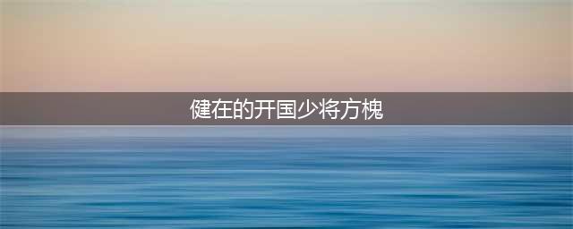 悲痛！又一巨星陨落！(健在的开国少将方槐)
