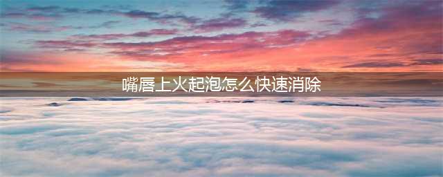 嘴唇起泡怎么办？医生教你正确的处理办法(嘴唇上火起泡怎么快速消除)