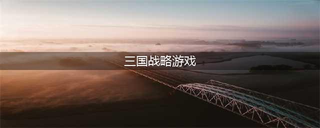 三国策略手游排行榜前十名2021 好玩的三国策略游戏排行榜(三国战略游戏)