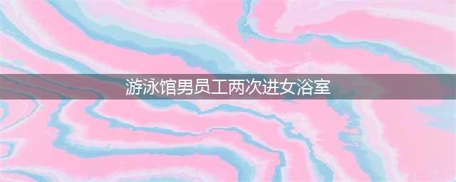游泳馆男服务员两次进女浴室(游泳馆男员工两次进女浴室)
